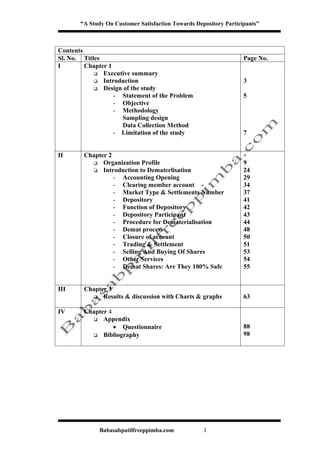 “A Study On Customer Satisfaction Towards Depository Participants”



Contents
Sl. No. Titles                                                     Page No.
I        Chapter 1
             Executive summary
             Introduction                                         3
             Design of the study
                   - Statement of the Problem                      5
                   - Objective
                   - Methodology
                     Sampling design
                     Data Collection Method
                   - Limitation of the study                       7


II      Chapter 2
           Organization Profile                                   9
           Introduction to Dematerlisation                        24
                  - Accounting Opening                             29
                  - Clearing member account                        34
                  - Market Type & Settlements Number               37
                  - Depository                                     41
                  - Function of Depository                         42
                  - Depository Participant                         43
                  - Procedure for Dematerialisation                44
                  - Demat process                                  48
                  - Closure of account                             50
                  - Trading & Settlement                           51
                  - Selling And Buying Of Shares                   53
                  - Other Services                                 54
                  - Demat Shares: Are They 100% Safe               55


III     Chapter 3
           Results & discussion with Charts & graphs              63

IV      Chapter 4
           Appendix
                  • Questionnaire                                  88
           Bibliography                                           98




              Babasabpatilfreeppimba.com            1
 