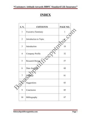 “Customers Attitude towards HDFC Standard Life Insurance”


                                 INDEX


       S. N.                 CONTENTS    PAGE NO.

        1      Executive Summary             1


        2      Introduction to Topic         4


        3      Introduction                 10


        4      Company Profile              32


        5      Research Design              57


        6      Data Analysis                60


        7      Findings                     81


        8      Suggestions                  83


        9      Conclusion                   85


        10     Bibliography                 87




Babasabpatilfreepptmba.com                          Page 1
 