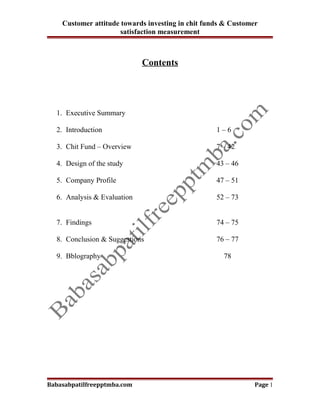 Customer attitude towards investing in chit funds & Customer
                      satisfaction measurement



                             Contents




  1. Executive Summary

  2. Introduction                                  1–6

  3. Chit Fund – Overview                          7 – 42

  4. Design of the study                           43 – 46

  5. Company Profile                               47 – 51

  6. Analysis & Evaluation                         52 – 73


  7. Findings                                      74 – 75

  8. Conclusion & Suggestions                      76 – 77

  9. Bblography                                      78




Babasabpatilfreepptmba.com                                     Page 1
 
