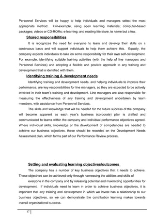 Personnel Services will be happy to help individuals and managers select the most
appropriate method. For-example, using open learning materials; computer-based
packages; videos or CD-ROMs; e-learning; and reading literature, to name but a few.
Shared responsibilities
It is recognizes the need for everyone to learn and develop their skills on a
continuous basis and will support individuals to help them achieve this. Equally, the
company expects individuals to take on some responsibility for their own self-development.
For example, identifying suitable training activities (with the help of line managers and
Personnel Services) and adopting a flexible and positive approach to any training and
development that is identified with them.
Identifying training & development needs
Identifying training and development needs, and helping individuals to improve their
performance, are key responsibilities for line managers, so they are expected to be actively
involved in their team’s training and development. Line managers are also responsible for
measuring the effectiveness of any training and development undertaken by team
members, with assistance from Personnel Services.
The skills and knowledge that will be needed for the future success of the company
will become apparent as each year’s business (corporate) plan is drafted and
communicated to teams within the company and individual performance objectives agreed.
Where individual skills, knowledge or the development of competencies are needed to
achieve our business objectives, these should be recorded on the Development Needs
Assessment plan, which forms part of our Performance Review process.
Setting and evaluating learning objectives/outcomes
The company has a number of key business objectives that it needs to achieve.
These objectives can be achieved only through harnessing the abilities and skills of
everyone in the company and by releasing potential and maximizing opportunities for
development. If individuals need to learn in order to achieve business objectives, it is
important that any training and development in which we invest has a relationship to our
business objectives, so we can demonstrate the contribution learning makes towards
overall organizational success.
17
 