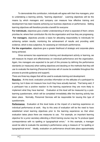 To demonstrate this contribution, individuals will agree with their line managers, prior
to undertaking a learning activity, “learning objectives”. Learning objectives will be the
means by which managers and company can measure how effective training and
development has been towards achieving our business objectives or performance. Setting
learning objectives will therefore provide a benefit for everyone:
For individuals, objectives give a better understanding of what is expected of them; where
priorities lie; where their contribution fits into the organization and how they are progressing.
For managers, objectives provide a basis for allocating responsibility to individuals for
achieving certain results; monitoring the achievement of results and providing solid
evidence, which is less subjective, for assessing an individual’s performance.
For the organization, objectives give a greater likelihood of strategic and corporate plans
being achieved.
Once someone has experienced a training and development activity or learning, we
will measure its impact and effectiveness on individual performance and the organization.
Again, line managers are expected to be part of this process by defining the performance
standards (or measures) when setting objectives and deciding on the methods that they will
use to evaluate the learning.(Personnel Services will of course be available throughout the
process to provide guidance and support).
There are three key stages that will be used to evaluate training and development:
Reaction: At this level, evaluation provides information on the attitudes of a participant to
learning, but it does not measure how much they have actually learned. That being said, if
a participant has a positive reaction to the learning experience they are more likely to
implement what they have learned. Evaluation at this level will be measured by a post-
learning questionnaire, which will be completed immediately after the learning activity has
taken place. Normally, Personnel Services will be responsible for issuing this type of
questionnaire.
Performance: Evaluation at this level looks at the impact of a learning experience on
individual performance at work. Key to this area of evaluation will be the need to have
established smart learning objectives prior to the learning experience so that when
evaluation takes place there are measures to use. For example, an important learning
objective for a junior secretary attending a Word training course may be “to produce typed
correspondence with no spelling or typographical errors.” In this example, a manager
would be able to evaluate the secretary’s performance using a measure of “no spelling or
typographical errors”. Ideally, evaluation on performance should take place approximately
18
 