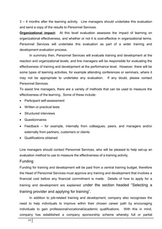 3 – 4 months after the learning activity. Line managers should undertake this evaluation
and send a copy of the results to Personnel Services.
Organizational impact: At this level evaluation assesses the impact of learning on
organizational effectiveness, and whether or not it is cost-effective in organizational terms.
Personnel Services will undertake this evaluation as part of a wider training and
development evaluation process.
In summary then, Personnel Services will evaluate training and development at the
reaction and organizational levels, and line managers will be responsible for evaluating the
effectiveness of training and development at the performance level. However, there will be
some types of learning activities, for example attending conferences or seminars, where it
may not be appropriate to undertake any evaluation. If any doubt, please contact
Personnel Services.
To assist line managers, there are a variety of methods that can be used to measure the
effectiveness of the learning. Some of these include:
• Participant self-assessment
• Written or practical tests
• Structured interviews
• Questionnaires
• Feedback – for example, internally from colleagues, peers, and managers and/or
externally from partners, customers or clients
• Qualifications obtained
Line managers should contact Personnel Services, who will be pleased to help set-up an
evaluation method to use to measure the effectiveness of a training activity.
Funding
Funding for training and development will be paid from a central training budget, therefore
the Head of Personnel Services must approve any training and development that involves a
financial cost before any financial commitment is made. Details of how to apply for a
training and development are explained under the section headed “Selecting a
training provider and applying for training”.
In addition to job-related training and development, company also recognises the
need to help individuals to improve within their chosen career path by encouraging
individuals to gain professional/vocational/academic qualifications. With this in mind,
company has established a company sponsorship scheme whereby full or partial
19
 