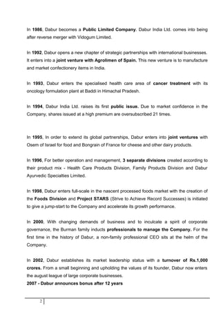 In 1986, Dabur becomes a Public Limited Company. Dabur India Ltd. comes into being
after reverse merger with Vidogum Limited.
In 1992, Dabur opens a new chapter of strategic partnerships with international businesses.
It enters into a joint venture with Agrolimen of Spain. This new venture is to manufacture
and market confectionery items in India.
In 1993, Dabur enters the specialised health care area of cancer treatment with its
oncology formulation plant at Baddi in Himachal Pradesh.
In 1994, Dabur India Ltd. raises its first public issue. Due to market confidence in the
Company, shares issued at a high premium are oversubscribed 21 times.
In 1995, In order to extend its global partnerships, Dabur enters into joint ventures with
Osem of Israel for food and Bongrain of France for cheese and other dairy products.
In 1996, For better operation and management, 3 separate divisions created according to
their product mix - Health Care Products Division, Family Products Division and Dabur
Ayurvedic Specialties Limited.
In 1998, Dabur enters full-scale in the nascent processed foods market with the creation of
the Foods Division and Project STARS (Strive to Achieve Record Successes) is initiated
to give a jump-start to the Company and accelerate its growth performance.
In 2000, With changing demands of business and to inculcate a spirit of corporate
governance, the Burman family inducts professionals to manage the Company. For the
first time in the history of Dabur, a non-family professional CEO sits at the helm of the
Company.
In 2002, Dabur establishes its market leadership status with a turnover of Rs.1,000
crores. From a small beginning and upholding the values of its founder, Dabur now enters
the august league of large corporate businesses.
2007 - Dabur announces bonus after 12 years
2
 