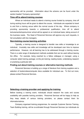 sponsorship will be provided. Information about the scheme can be found under the
section headed “Company sponsorship”.
Time off to attend training courses
Where an individual needs to attend a training course funded by company, time off
during working hours will be given to attend the course. Individuals are expected to travel
to and from a training venue within the normal course of the day. Where company is
providing sponsorship towards a professional qualification, time off to attend
lectures/workshops/summer school will be agreed on an individual basis, taking account of
the business needs. The Head of Personnel Services will approve any such requests, in
full consultation with line managers.
Non-training course learning activities
Typically, a training course is designed to transfer new skills or knowledge to an
individual. Invariably new skills and knowledge will be developed over time to improve
performance. However, not all learning has to be addressed through a training course.
There is a wide range of development methods available that can be used without leaving
the office. For example, being coached by a fellow colleague or manager; using a
computer aided training package; on-the job training; reading books; undertaking research
or practising a particular skill.
Finding out about training courses or alternative learning methods
Personnel Services is building up a range of literature from training suppliers and a
selection of books/videos/computer discs available for individual use. To find out more,
please contact Personnel Services.
Selecting a training provider and applying for training
Before booking a training event, individuals should research the costs and course
availability with possible training providers. Personnel Services will be happy to help as
they keep details of various training providers, so please contact them for
information/advice.
Company organised training programmes, for example Customer Service Training,
Team Building training, will be co-ordinated through Personnel Services (so individuals do
20
 