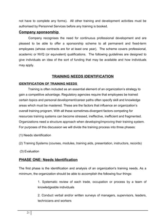 not have to complete any forms). All other training and development activities must be
authorised by Personnel Services before any training is booked.
Company sponsorship
Company recognises the need for continuous professional development and are
pleased to be able to offer a sponsorship scheme to all permanent and fixed-term
employees (whose contracts are for at least one year). The scheme covers professional,
academic or NVQ (or equivalent) qualifications. The following guidelines are designed to
give individuals an idea of the sort of funding that may be available and how individuals
may apply.
TRAINING NEEDS IDENTIFICATION
IDENTIFICATION OF TRAINING NEEDS
Training is often included as an essential element of an organization’s strategy to
gain a competitive advantage. Regulatory agencies require that employees be trained
certain topics and personal development/career paths often specify skill and knowledge
areas which must be mastered. These are the factors that influence an organization’s
overall training program. With all these sometimes-divergent factors competing for
resources training systems can become stressed, ineffective, inefficient and fragmented.
Organizations need a structure approach when developing/improving their training system.
For purposes of this discussion we will divide the training process into three phases:
(1) Needs identification
(2) Training Systems (courses, modules, training aids, presentation, instructors, records)
(3) Evaluation
PHASE ONE: Needs Identification
The first phase is the identification and analysis of an organization's training needs. As a
minimum, the organization should be able to accomplish the following four things:
1. Systematic review of each trade, occupation or process by a team of
knowledgeable individuals
2. Conduct verbal and/or written surveys of managers, supervisors, leaders,
technicians and workers
21
 
