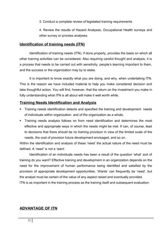 3. Conduct a complete review of legislated training requirements
4. Review the results of Hazard Analyses, Occupational Health surveys and
other survey or process analyses.
Identification of training needs (ITN)
Identification of training needs (ITN), if done properly, provides the basis on which all
other training activities can be considered. Also requiring careful thought and analysis, it is
a process that needs to be carried out with sensitivity: people’s learning important to them,
and the success or the organization may by to stake.
It is important to know exactly what you are doing, and why, when undertaking ITN.
This is the reason we have included material to help you make considered decision and
take thoughtful action. You will find, however, that the return on the investment you make in
fully understanding what ITN is all about will make it well worth while.
Training Needs Identification and Analysis
 Training needs identification detects and specified the training and development needs
of individuals within organization and of the organization as a whole.
 Training needs analysis follows on from need identification and determines the most
effective and appropriate ways in which the needs might be met. If can, of course, lead
to decisions that there should be no training provision in view of the limited scale of the
needs, the cost of provision future development envisaged, and so on.
Within the identification and analysis of these ‘need’ the actual nature of the need must be
defined. A ‘need’ is not a ‘want’.
Identification of an individuals needs has been a result of the question ‘what’ sort of
training do you want? Effective training and development in an organization depends on the
need for the improvement of human performance being identified and satisfied by the
provision of appropriate development opportunities. ‘Wants’ can frequently be ‘need’, but
the analyst must be certain of the value of any aspect raised and eventually provided.
ITN is as important in the training process as the training itself and subsequent evaluation.
ADVANTAGE OF ITN
22
 