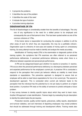  It pinpoints the problems
 It identifies the size of the problem
 It identifies the scale of the need
 It indicate the type of solution
 It provides training objectives
DISADVANTAGE OF ITN
The list of disadvantages is considerably smaller than the benefits of advantages. The only
one of any significance is the need for a skilled person to be employed and
consequently the use of that person’s time. This has been quoted earlier as one of the
common criticisms of ITNs.
If the trainer alone is responsible for conducting the analysis in addition to all the
other areas of work for which they are responsible, this may be a justifiable criticism.
Organization open to criticisms of over-uses and wastes of money spent on unnecessary
training. So every attempt must be made to identify and analyze the needs accurately.
Identification of Training needs (ITN) is the examination or diagnostic portion of the
training system, the symptoms that ITN examines are often referred to as perceived
performance deficiencies. A perceived performance deficiency exists when there is a
difference between expected and perceived job performance.
A ITN can be categorized based upon whether it is reactive or proactive. A reactive.
ITN occurs when the perceived performance deficiency is a discrepancy between perceived
and expected performance for the employee’s current job. A proactive ITN is conducted o
respond to the perception that current job behavior reflects an inability to meet future
standards or expectations. The preventive approach is designed to assure that an
employee will be able to meet future expectations for his or her current job. The second is
development approach. This is conducted when current job behavior leads to the
perception that the individual has the potential but is not yet ready to perform at a higher
level position. A proactive ITN rests on the ability of someone to predict anticipate a future
problem.
It may survey trainees to identity specific topics about which they want to learn more.
Another HR-approach is task identification. Trainers begin by evaluating the job description
to identity the salient tasks the job requires.
Production records, quality control reports, grievances, safety reports, absenteeism
and turnover statistics, and exit interviews of departing employees may reveal problems
that should be addressed through training and development efforts. Training needs also
23
 