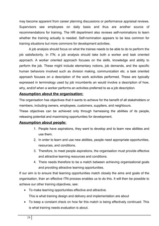 may become apparent from career planning discussions or performance appraisal reviews.
Supervisors see employees on daily basis and thus are another source of
recommendations for training. The HR department also reviews self-nominations to learn
whether the training actually is needed. Self-nomination appears to be less common for
training situations but more commons for development activities.
A job analysis should focus on what the trainee needs to be able to do to perform the
job satisfactorily. In ITN, a job analysis should take both a worker and task oriented
approach. A worker oriented approach focuses on the skills, knowledge and ability to
perform the job. These might include elementary notions, job demands, and the specific
human behaviors involved such as division making, communication etc. a task oriented
approach focuses on a description of the work activities performed. These are typically
expressed in terminology used by job incumbents an would involve a description of how,
why, and/of when a worker performs an activities preferred to as a job description.
Assumption about the organisation:
The organisation has objectives that it wants to achieve for the benefit of all stakeholders or
members, including owners, employees, customers, suppliers, and neighbours.
These objectives can be achieved only through harnessing the abilities of its people,
releasing potential and maximising opportunities for development.
Assumption about people:
1. People have aspirations, they want to develop and to learn new abilities and
use them.
2. In order to learn and use new abilities, people need appropriate opportunities,
resources, and conditions.
3. Therefore, to meet people aspirations, the organisation must provide effective
and attractive learning resources and conditions.
4. There needs therefore to be a match between achieving organisational goals
and providing attractive learning opportunities.
If our aim is to ensure that learning opportunities match closely the aims and goals of the
organisation, than an effective ITN process enables us to do this. It will then be possible to
achieve our other training objectives, see:
• To make learning opportunities effective and attractive.
This is what training design and delivery and implementation are about
• To keep a constant check on how far this match is being effectively continued. This
is what training needs evaluation is about.
24
 