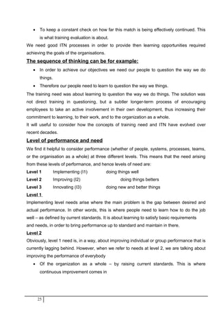 • To keep a constant check on how far this match is being effectively continued. This
is what training evaluation is about.
We need good ITN processes in order to provide then learning opportunities required
achieving the goals of the organisations.
The sequence of thinking can be for example:
• In order to achieve our objectives we need our people to question the way we do
things.
• Therefore our people need to learn to question the way we things.
The training need was about learning to question the way we do things. The solution was
not direct training in questioning, but a subtler longer-term process of encouraging
employees to take an active involvement in their own development, thus increasing their
commitment to learning, to their work, and to the organization as a whole.
It will useful to consider how the concepts of training need and ITN have evolved over
recent decades.
Level of performance and need
We find it helpful to consider performance (whether of people, systems, processes, teams,
or the organisation as a whole) at three different levels. This means that the need arising
from these levels of performance, and hence levels of need are:
Level 1 Implementing (I1) doing things well
Level 2 Improving (I2) doing things betters
Level 3 Innovating (I3) doing new and better things
Level 1
Implementing level needs arise where the main problem is the gap between desired and
actual performance. In other words, this is where people need to learn how to do the job
well – as defined by current standards. It is about learning to satisfy basic requirements
and needs, in order to bring performance up to standard and maintain in there.
Level 2
Obviously, level 1 need is, in a way, about improving individual or group performance that is
currently lagging behind. However, when we refer to needs at level 2, we are talking about
improving the performance of everybody
• Of the organization as a whole – by raising current standards. This is where
continuous improvement comes in
25
 
