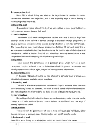I1: implementing level
Here ITN is about finding out whether the organisation is meeting its current
performance standards and objectives, and, if not, exploring ways in which training or
learning might help it to do so.
I2: improving level
Organisational needs arise at this level we want not just to meet current objectives
but, for various reasons, to raise their level.
I3 : innovating level
These needs occur when the organisation decides that it has to adopt a major new
strategy, create a new product or service, undergo a large-scale change programme, or
develop significant new relationships, such as joining with others to form new partnerships.
The reason that so many major change programmes fail (over 75 per cent, according to
various research studies) is that they do not recognise the need to take a holistic view of all
the systems - technical, human, financial, and marketing - and they do not involve a wide
range of stakeholders in designing and implementing the change.
Group needs
These concern the performance of a particular group, which may be a team,
department, function, sub-unit, or so on. Information about this group′s performance may
identify areas of need - which, again, may be for training or other interventions.
I1: implementing level
In this case ITN is about finding out how efficiently a particular team or group goes
about its business and meets its current objectives.
I2: improving level
This level is where many continuous improvement projects are to be found, because
these are usually carried out by teams. The team is able to identify improvement areas and
also works together effectively to carry out many process and systems improvements.
I3 : innovating level
By working effectively with other teams across boundaries, major changes can be
brought about, better relationships and communications be established, and new ways of
working together be formed.
Individual needs
These concern the performance of one or more individuals (as individuals, rather
than as members of a group). Again this information may identify specific needs.
I1: Implementing level
Here ITN is about finding out to what extent individuals need to learn or be trained
28
 