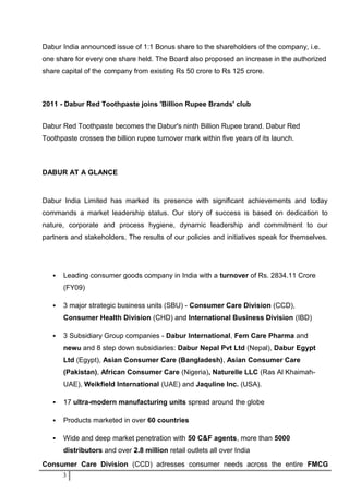 Dabur India announced issue of 1:1 Bonus share to the shareholders of the company, i.e.
one share for every one share held. The Board also proposed an increase in the authorized
share capital of the company from existing Rs 50 crore to Rs 125 crore.
2011 - Dabur Red Toothpaste joins 'Billion Rupee Brands' club
Dabur Red Toothpaste becomes the Dabur's ninth Billion Rupee brand. Dabur Red
Toothpaste crosses the billion rupee turnover mark within five years of its launch.
DABUR AT A GLANCE
Dabur India Limited has marked its presence with significant achievements and today
commands a market leadership status. Our story of success is based on dedication to
nature, corporate and process hygiene, dynamic leadership and commitment to our
partners and stakeholders. The results of our policies and initiatives speak for themselves.
 Leading consumer goods company in India with a turnover of Rs. 2834.11 Crore
(FY09)
 3 major strategic business units (SBU) - Consumer Care Division (CCD),
Consumer Health Division (CHD) and International Business Division (IBD)
 3 Subsidiary Group companies - Dabur International, Fem Care Pharma and
newu and 8 step down subsidiaries: Dabur Nepal Pvt Ltd (Nepal), Dabur Egypt
Ltd (Egypt), Asian Consumer Care (Bangladesh), Asian Consumer Care
(Pakistan), African Consumer Care (Nigeria), Naturelle LLC (Ras Al Khaimah-
UAE), Weikfield International (UAE) and Jaquline Inc. (USA).
 17 ultra-modern manufacturing units spread around the globe
 Products marketed in over 60 countries
 Wide and deep market penetration with 50 C&F agents, more than 5000
distributors and over 2.8 million retail outlets all over India
Consumer Care Division (CCD) adresses consumer needs across the entire FMCG
3
 