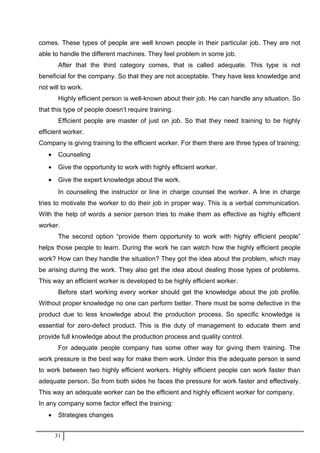 comes. These types of people are well known people in their particular job. They are not
able to handle the different machines. They feel problem in some job.
After that the third category comes, that is called adequate. This type is not
beneficial for the company. So that they are not acceptable. They have less knowledge and
not will to work.
Highly efficient person is well-known about their job. He can handle any situation. So
that this type of people doesn’t require training.
Efficient people are master of just on job. So that they need training to be highly
efficient worker.
Company is giving training to the efficient worker. For them there are three types of training;
• Counseling
• Give the opportunity to work with highly efficient worker.
• Give the expert knowledge about the work.
In counseling the instructor or line in charge counsel the worker. A line in charge
tries to motivate the worker to do their job in proper way. This is a verbal communication.
With the help of words a senior person tries to make them as effective as highly efficient
worker.
The second option “provide them opportunity to work with highly efficient people”
helps those people to learn. During the work he can watch how the highly efficient people
work? How can they handle the situation? They got the idea about the problem, which may
be arising during the work. They also get the idea about dealing those types of problems.
This way an efficient worker is developed to be highly efficient worker.
Before start working every worker should get the knowledge about the job profile.
Without proper knowledge no one can perform better. There must be some defective in the
product due to less knowledge about the production process. So specific knowledge is
essential for zero-defect product. This is the duty of management to educate them and
provide full knowledge about the production process and quality control.
For adequate people company has some other way for giving them training. The
work pressure is the best way for make them work. Under this the adequate person is send
to work between two highly efficient workers. Highly efficient people can work faster than
adequate person. So from both sides he faces the pressure for work faster and effectively.
This way an adequate worker can be the efficient and highly efficient worker for company.
In any company some factor effect the training:
• Strategies changes
31
 