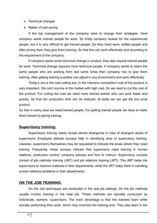 • Technical changes
• Matter of cost saving
If the top management of the company want to change their strategies. Here
company wants trained people for work. So firstly company looked for the experienced
people, but it is very difficult to get trained people. So they hired semi- skilled people and
after joining them they give them training. So that this can work effectively and according to
the requirement of the company.
If company wants some technical change in product, they also require trained people
for work. Technical change requires more technical people. If company wants to retain the
same people who are working form last some times then company has to give them
training. After getting training a worker can adjust in any environment and work effectively.
Today’s era is the cost cutting era. In the intensive competition cost of the product is
very important. We can’t survive in the market with high cost. So we need to cut the cost of
the product. For cutting the cost we need more trained worker who can work faster and
quickly. So that the production time can be reduced. At lastly we can get the low price
product.
So that in every area we need trained people. For getting trained people we have to make
them trained by giving training.
Supervisory training:
Supervisory training needs reveal utmost divergence in view of divergent duties of
supervisors. Employee attitude surveys help in identifying area of supervisory training.
Likewise, supervisors themselves may be requested to indicate the areas where they need
training. Frequently, these surveys indicate that supervisors need training in human
relations, production control, company policies and how to instruct. Supervisory courses
consist of job methods training (JMT) and job relations training (JRT). The JMT helps the
supervisors to improve methods in their departments, while the JRT helps them in handling
human relations problems in their departments.
ON THE JOB TRAINING:
On the Job techniques are conducted in the real job settings. On the job methods
usually involve training in the total job. These methods are typically conducted by
individuals, workers, supervisors. The main advantage is that the trainees learn while
actually performing their work, which may minimize the training cost. They also learn in the
32
 