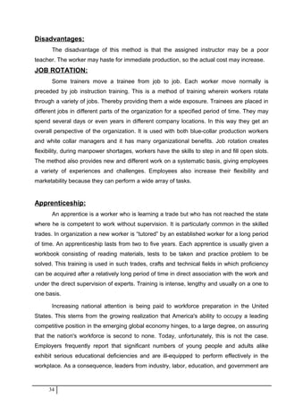 Disadvantages:
The disadvantage of this method is that the assigned instructor may be a poor
teacher. The worker may haste for immediate production, so the actual cost may increase.
JOB ROTATION:
Some trainers move a trainee from job to job. Each worker move normally is
preceded by job instruction training. This is a method of training wherein workers rotate
through a variety of jobs. Thereby providing them a wide exposure. Trainees are placed in
different jobs in different parts of the organization for a specified period of time. They may
spend several days or even years in different company locations. In this way they get an
overall perspective of the organization. It is used with both blue-collar production workers
and white collar managers and it has many organizational benefits. Job rotation creates
flexibility, during manpower shortages, workers have the skills to step in and fill open slots.
The method also provides new and different work on a systematic basis, giving employees
a variety of experiences and challenges. Employees also increase their flexibility and
marketability because they can perform a wide array of tasks.
Apprenticeship:
An apprentice is a worker who is learning a trade but who has not reached the state
where he is competent to work without supervision. It is particularly common in the skilled
trades. In organization a new worker is “tutored” by an established worker for a long period
of time. An apprenticeship lasts from two to five years. Each apprentice is usually given a
workbook consisting of reading materials, tests to be taken and practice problem to be
solved. This training is used in such trades, crafts and technical fields in which proficiency
can be acquired after a relatively long period of time in direct association with the work and
under the direct supervision of experts. Training is intense, lengthy and usually on a one to
one basis.
Increasing national attention is being paid to workforce preparation in the United
States. This stems from the growing realization that America's ability to occupy a leading
competitive position in the emerging global economy hinges, to a large degree, on assuring
that the nation's workforce is second to none. Today, unfortunately, this is not the case.
Employers frequently report that significant numbers of young people and adults alike
exhibit serious educational deficiencies and are ill-equipped to perform effectively in the
workplace. As a consequence, leaders from industry, labor, education, and government are
34
 