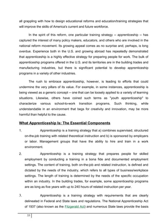 all grappling with how to design educational reforms and education/training strategies that
will improve the skills of America's current and future workforce.
In the spirit of this reform, one particular training strategy -- apprenticeship -- has
captured the interest of many policy makers, educators, and others who are involved in the
national reform movement. Its growing appeal comes as no surprise and, perhaps, is long
overdue. Experience both in the U.S. and growing abroad has repeatedly demonstrated
that apprenticeship is a highly effective strategy for preparing people for work. The bulk of
apprenticeship programs offered in the U.S. and its territories are in the building trades and
manufacturing industries, but there is significant potential to develop apprenticeship
programs in a variety of other industries.
The rush to embrace apprenticeship, however, is leading to efforts that could
undermine the very pillars of its value. For example, in some instances, apprenticeship is
being viewed as a generic concept -- one that can be loosely applied to a variety of learning
situations. Likewise, others have coined such terms as "youth apprenticeship" to
characterize various school-to-work transition programs. Such thinking, while
understandable in an environment that begs for creativity and innovation, may be more
harmful than helpful to the cause.
What Apprenticeship Is: The Essential Components
1. Apprenticeship is a training strategy that a) combines supervised, structured
on-the-job training with related theoretical instruction and b) is sponsored by employers
or labor. Management groups that have the ability to hire and train in a work
environment.
2. Apprenticeship is a training strategy that prepares people for skilled
employment by conducting a training in a bona fide and documented employment
settings. The content of training, both on-the-job and related instruction, is defined and
dictated by the needs of the industry, which refers to all types of business/workplace
settings. The length of training is determined by the needs of the specific occupation
within an industry. In the building trades, for example, some apprenticeship programs
are as long as five years with up to 240 hours of related instruction per year.
3. Apprenticeship is a training strategy with requirements that are clearly
delineated in Federal and State laws and regulations. The National Apprenticeship Act
of 1937 (also known as the Fitzgerald Act) and numerous State laws provide the basis
35
 