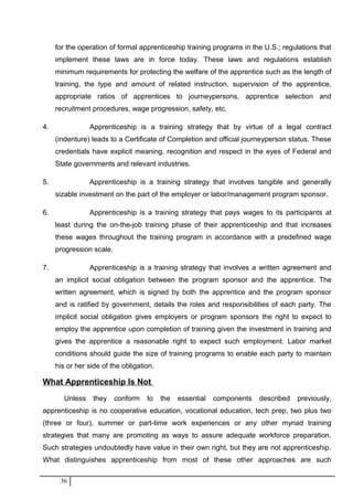 for the operation of formal apprenticeship training programs in the U.S.; regulations that
implement these laws are in force today. These laws and regulations establish
minimum requirements for protecting the welfare of the apprentice such as the length of
training, the type and amount of related instruction, supervision of the apprentice,
appropriate ratios of apprentices to journeypersons, apprentice selection and
recruitment procedures, wage progression, safety, etc.
4. Apprenticeship is a training strategy that by virtue of a legal contract
(indenture) leads to a Certificate of Completion and official journeyperson status. These
credentials have explicit meaning, recognition and respect in the eyes of Federal and
State governments and relevant industries.
5. Apprenticeship is a training strategy that involves tangible and generally
sizable investment on the part of the employer or labor/management program sponsor.
6. Apprenticeship is a training strategy that pays wages to its participants at
least during the on-the-job training phase of their apprenticeship and that increases
these wages throughout the training program in accordance with a predefined wage
progression scale.
7. Apprenticeship is a training strategy that involves a written agreement and
an implicit social obligation between the program sponsor and the apprentice. The
written agreement, which is signed by both the apprentice and the program sponsor
and is ratified by government, details the roles and responsibilities of each party. The
implicit social obligation gives employers or program sponsors the right to expect to
employ the apprentice upon completion of training given the investment in training and
gives the apprentice a reasonable right to expect such employment. Labor market
conditions should guide the size of training programs to enable each party to maintain
his or her side of the obligation.
What Apprenticeship Is Not
Unless they conform to the essential components described previously,
apprenticeship is no cooperative education, vocational education, tech prep, two plus two
(three or four), summer or part-time work experiences or any other myriad training
strategies that many are promoting as ways to assure adequate workforce preparation.
Such strategies undoubtedly have value in their own right, but they are not apprenticeship.
What distinguishes apprenticeship from most of these other approaches are such
36
 
