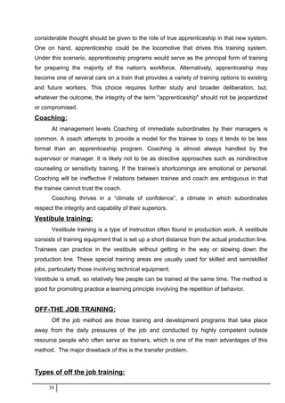 considerable thought should be given to the role of true apprenticeship in that new system.
One on hand, apprenticeship could be the locomotive that drives this training system.
Under this scenario, apprenticeship programs would serve as the principal form of training
for preparing the majority of the nation's workforce. Alternatively, apprenticeship may
become one of several cars on a train that provides a variety of training options to existing
and future workers. This choice requires further study and broader deliberation, but,
whatever the outcome, the integrity of the term "apprenticeship" should not be jeopardized
or compromised.
Coaching:
At management levels Coaching of immediate subordinates by their managers is
common. A coach attempts to provide a model for the trainee to copy it tends to be less
formal than an apprenticeship program. Coaching is almost always handled by the
supervisor or manager. It is likely not to be as directive approaches such as nondirective
counseling or sensitivity training. If the trainee’s shortcomings are emotional or personal.
Coaching will be ineffective if relations between trainee and coach are ambiguous in that
the trainee cannot trust the coach.
Coaching thrives in a “climate of confidence”, a climate in which subordinates
respect the integrity and capability of their superiors.
Vestibule training:
Vestibule training is a type of instruction often found in production work. A vestibule
consists of training equipment that is set up a short distance from the actual production line.
Trainees can practice in the vestibule without getting in the way or slowing down the
production line. These special training areas are usually used for skilled and semiskilled
jobs, particularly those involving technical equipment.
Vestibule is small, so relatively few people can be trained at the same time. The method is
good for promoting practice a learning principle involving the repetition of behavior.
OFF-THE JOB TRAINING:
Off the job method are those training and development programs that take place
away from the daily pressures of the job and conducted by highly competent outside
resource people who often serve as trainers, which is one of the main advantages of this
method. The major drawback of this is the transfer problem.
Types of off the job training:
38
 