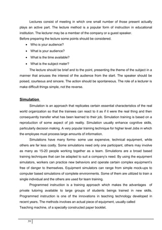 Lectures consist of meeting in which one small number of those present actually
plays an active part. The lecture method is a popular form of instruction in educational
institution. The lecturer may be a member of the company or a guest speaker.
Before preparing the lecture some points should be considered.
• Who is your audience?
• What is your audience?
• What is the time available?
• What is the subject mater?
The lecture should be brief and to the point, presenting the theme of the subject in a
manner that arouses the interest of the audience from the start. The speaker should be
poised, courteous and sincere. The action should be spontaneous. The role of a lecturer is
make difficult things simple, not the reverse.
Simulation
Simulation is an approach that replicates certain essential characteristics of the real
world organization so that the trainees can react to it as if it were the real thing and then
consequently transfer what has been learned to their job. Simulation training is based on a
reproduction of some aspect of job reality. Simulation usually enhance cognitive skills,
particularly decision making. A very popular training technique for higher level Jobs in which
the employee must process large amounts of information.
Simulations have many forms- some use expensive, technical equipment, while
others are far less costly. Some simulations need only one participant, others may involve
as many as 15-20 people working together as a team. Simulations are a broad based
training techniques that can be adapted to suit a company’s need. By using the equipment
simulators, workers can practice new behaviors and operate certain complex equipment’s
free of danger to themselves. Equipment simulators can range from simple mock-ups to
computer based simulations of complete environments. Some of them are utilized to train a
single individual and the others are used for team training.
Programmed instruction is a training approach which makes the advantages of
private tutoring available to large groups of students beings trained in new skills.
Programmed instruction is one of the innovations in teaching technology developed in
recent years. The methods involves an actual piece of equipment, usually called
Teaching machine, of a specially constructed paper booklet.
39
 