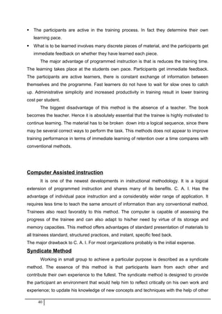  The participants are active in the training process. In fact they determine their own
learning pace.
 What is to be learned involves many discrete pieces of material, and the participants get
immediate feedback on whether they have learned each piece.
The major advantage of programmed instruction is that is reduces the training time.
The learning takes place at the students own pace. Participants get immediate feedback.
The participants are active learners, there is constant exchange of information between
themselves and the programme. Fast learners do not have to wait for slow ones to catch
up. Administrative simplicity and increased productivity in training result in lower training
cost per student.
The biggest disadvantage of this method is the absence of a teacher. The book
becomes the teacher. Hence it is absolutely essential that the trainee is highly motivated to
continue learning. The material has to be broken down into a logical sequence, since there
may be several correct ways to perform the task. This methods does not appear to improve
training performance in terms of immediate learning of retention over a time compares with
conventional methods.
Computer Assisted instruction
It is one of the newest developments in instructional methodology. It is a logical
extension of programmed instruction and shares many of its benefits. C. A. I. Has the
advantage of individual pace instruction and a considerably wider range of application. It
requires less time to teach the same amount of information than any conventional method.
Trainees also react favorably to this method. The computer is capable of assessing the
progress of the trainee and can also adapt to his/her need by virtue of its storage and
memory capacities. This method offers advantages of standard presentation of materials to
all trainees standard, structured practices, and instant, specific feed back.
The major drawback to C. A. I. For most organizations probably is the initial expense.
Syndicate Method
Working in small group to achieve a particular purpose is described as a syndicate
method. The essence of this method is that participants learn from each other and
contribute their own experience to the fullest. The syndicate method is designed to provide
the participant an environment that would help him to reflect critically on his own work and
experience; to update his knowledge of new concepts and techniques with the help of other
40
 