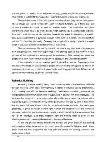 co-participants; to develop sound judgement through greater insight into human behavior.
This method is suitable for training and development students, without any experience.
The participants are divided into groups consisting of about eight to ten participants.
These groups are called “syndicates”. Each syndicate functions as a team that can
represent various functional as well as interest areas. The syndicates are given
assignments which have to be finished and a report submitted by a specified date and time.
By rotation each member of the syndicate becomes the leader for completing a specific
task. Each assignment to a syndicate is given in the form of a “Brief”. This is a carefully
prepared document by the faculty. Generally, each syndicate is required to submit a report
which is circulated to other syndicates for critical evaluation.
The advantages of this method is that it secures a very high level of involvement
from the participants. Their own experience is the starting point in this method. It is a
process of self business and development for participants. This method also gives the
participant a practice in communicating with his colleagues and understanding them.
If the syndicate is not structured properly, it should lead to a lot of wastage of time
and cause frustration. In the absence of proper pressure on the participants by trainers or
participants themselves, some participants might start dragging their feet. Differences of
opinion or viewpoint may be ignored to avoid action.
Behavior Modeling
According to social learning theory, most human behavior is learned observationally
through modeling. When social learning theory is applied in industrial training programmes,
it is commonly referred to as “behavior modeling”. Used behavior modelling to improve the
interpersonal and communication skills of supervisors in dealing with their employees. The
topic was first introduction by the trainers after which a film was shown to the trainees which
depicted a supervisor model effectively handing a situation, followed by a set of three to six
learning parts that were shown in the film immediately before and after the model was
presented. A group discussion is them held in which the effectiveness of the method is
discussed. After this, the practice session starts in which one of the trainee assumes the
role of an employee. And then, feedback from the training class is given on the
effectiveness of each trainee in demonstrating the desired behavior.
At the end of each training session, the trainees are given copies of the learning
points and are asked to try and apply them to their jobs during the following week. It has
been found that this programme has had desirable effects on learning, behavior and
performance criteria.
41
 