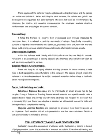 There creation of the behavior may be videotaped so that the trainer and the trainee
can review and critique it. When watching the ideal behavior, the trainee also gets to see
the negative consequences that befall someone who does not use it as recommended. By
observing the positive and negative consequences, the employee receives vicarious
reinforcement that encourages the correct behavior.
Counselling:
It helps the trainees to observe their weaknessed and involves measures to
overcome them. It is related to periodic appraisals of ratings. Specifically counselling
purports to help the subordinates to do a better job, provides a clear picture of how they are
doing, build strong personal relationships and eliminate, of at least minimize anxiety.
Understudies System:
In this the trainees work directly with individuals whom they are likely to replace.
However,it is disappointing as a training because of a likelihood of an imitation of weak as
well as strong points of the seniors.
Special Project Arrangements;
These are likely to be highly effective training systems. In these systems, a task
force is built representing varied functions in the company. The special project enable the
trainees to achieve knowledge of the subject assigned as well as to learn how to deal with
others having varied viewpoints.
Some their training methods:
Telephone Training Sessions are for individuals or small groups (up to five
people). During a Telephone Training Session we will evaluate your specific needs, tailor a
session to your needs and provide you with more advanced tips. Register for a session that
is convenient for you. Once you schedule a session we will contact you on the date and
time specified to complete the training.
Distance Learning Sessions are reserved for groups of more than five people up
to 18 people. Each session utilized both presentation and live demonstrations. Sessions
last approximately 45 minutes to an hour.
EVALUATION OF TRAINING AND DEVELOPMENT
Evaluation means the assessment of value or worth. Evaluation of training is the act
of judging whether or not it is worthwhile in terms of set criteria. Evaluation of training and
42
 
