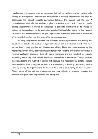 development programmes provides assessment of various methods and techniques, sells
training to management, identities the weaknesses of training programmes and helps to
accomplish the closest possible correlation between the training and the job. A
comprehensive and effective evaluation plan is a critical component of any successful
training programmes. It should be structured to generate information of the impact of
training on the reactions; on the amount of learning that has taken place; on the trainees’
behaviour; and its contribution to the job/ organization. Therefore, evaluation is a measure
of how well training has met the needs of its human resources.
To verify programme’s success, HR managers increasingly demand that training and
development activities be evaluated systematically. A lack of evaluation may be the most
serious flaw in most training and development efforts. There are many reasons for this
neglecting activity; firstly, many training directors do not have the proper skills to conduct a
rigorous evaluation research. Secondly, some managers are just reluctant to evaluate
something which they have already convinced themselves is worthwhile. Thirdly, some of
the organizations are involved in training not because it is necessary but simply because
their competitors are doing it or the unions are demanding it. Fourthly, as training itself is
very expensive, the organizations do not want to spend even a penny on the evaluation.
Fifthly, some of the training programmes are very difficult to evaluate because the
behaviour taught is itself very complex and ambiguous.
43
 