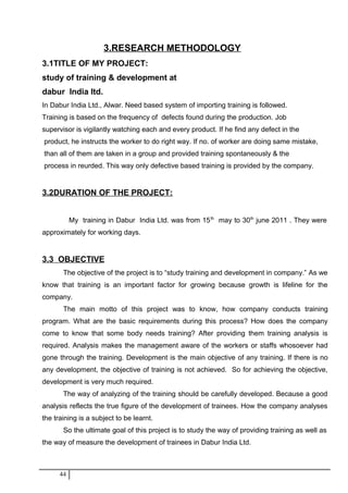 3.RESEARCH METHODOLOGY
3.1TITLE OF MY PROJECT:
study of training & development at
dabur India ltd.
In Dabur India Ltd., Alwar. Need based system of importing training is followed.
Training is based on the frequency of defects found during the production. Job
supervisor is vigilantly watching each and every product. If he find any defect in the
product, he instructs the worker to do right way. If no. of worker are doing same mistake,
than all of them are taken in a group and provided training spontaneously & the
process in reurded. This way only defective based training is provided by the company.
3.2DURATION OF THE PROJECT:
My training in Dabur India Ltd. was from 15th
may to 30th
june 2011 . They were
approximately for working days.
3.3 OBJECTIVE
The objective of the project is to “study training and development in company.” As we
know that training is an important factor for growing because growth is lifeline for the
company.
The main motto of this project was to know, how company conducts training
program. What are the basic requirements during this process? How does the company
come to know that some body needs training? After providing them training analysis is
required. Analysis makes the management aware of the workers or staffs whosoever had
gone through the training. Development is the main objective of any training. If there is no
any development, the objective of training is not achieved. So for achieving the objective,
development is very much required.
The way of analyzing of the training should be carefully developed. Because a good
analysis reflects the true figure of the development of trainees. How the company analyses
the training is a subject to be learnt.
So the ultimate goal of this project is to study the way of providing training as well as
the way of measure the development of trainees in Dabur India Ltd.
44
 