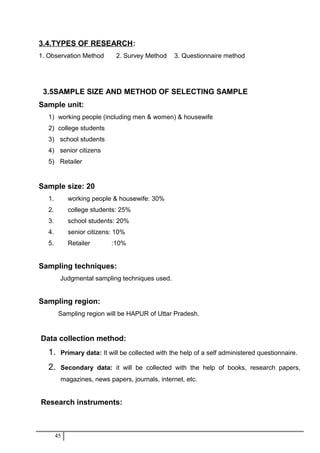 3.4.TYPES OF RESEARCH:
1. Observation Method 2. Survey Method 3. Questionnaire method
3.5SAMPLE SIZE AND METHOD OF SELECTING SAMPLE
Sample unit:
1) working people (including men & women) & housewife
2) college students
3) school students
4) senior citizens
5) Retailer
Sample size: 20
1. working people & housewife: 30%
2. college students: 25%
3. school students: 20%
4. senior citizens: 10%
5. Retailer :10%
Sampling techniques:
Judgmental sampling techniques used.
Sampling region:
Sampling region will be HAPUR of Uttar Pradesh.
Data collection method:
1. Primary data: It will be collected with the help of a self administered questionnaire.
2. Secondary data: it will be collected with the help of books, research papers,
magazines, news papers, journals, internet, etc.
Research instruments:
45
 