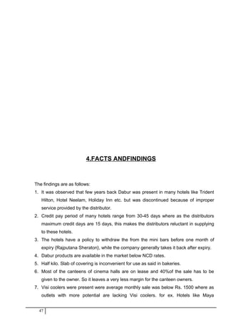 4.FACTS ANDFINDINGS
The findings are as follows:
1. It was observed that few years back Dabur was present in many hotels like Trident
Hilton, Hotel Neelam, Holiday Inn etc. but was discontinued because of improper
service provided by the distributor.
2. Credit pay period of many hotels range from 30-45 days where as the distributors
maximum credit days are 15 days, this makes the distributors reluctant in supplying
to these hotels.
3. The hotels have a policy to withdraw the from the mini bars before one month of
expiry {Rajputana Sheraton}, while the company generally takes it back after expiry.
4. Dabur products are available in the market below NCD rates.
5. Half kilo. Slab of covering is inconvenient for use as said in bakeries.
6. Most of the canteens of cinema halls are on lease and 40%of the sale has to be
given to the owner. So it leaves a very less margin for the canteen owners.
7. Visi coolers were present were average monthly sale was below Rs. 1500 where as
outlets with more potential are lacking Visi coolers. for ex. Hotels like Maya
47
 
