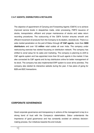C & F AGENTS, DISRIBUTORS & RETAILERS
The objective of appointment of Carrying and Forwarding Agents ('C&FA') is to achieve
improved service levels in despatches made, order processing, FMFO issuance of
stocks, transportation, efficient and proper maintenance of stocks and sales return
recording procedures. The outsourcing of the C&FA function ensures smooth and
efficient movement of products from the Company to its dealers, stockists etc. There is a
wide market penetration on the part of Dabur through 47 C&F agents, more than 5000
distributors and over 1.5 million retail outlets all over India. The company under
restructuring exercise has started focussing on distribution network. The company has
shifted to zonal setup for its sales and marketing. The company is planning to shift to
C&F agents system and has appointed more than 50 such agents in the market. It has
also connected its C&F agents and its key distributors online for better management of
its stock. The company has also implemented ERP system to cover all its activities. The
company also started its interactive website during the year. It has plans of going for
B2B and B2C transactions
CORPORATE GOVERNENCE
Good corporate governance and transparency in actions of the management is key to a
strong bond of trust with the Company’s stakeholders. Dabur understands the
importance of good governance and has constantly avoided an arbitrary decision-
making process. Our initiatives towards this end include:
6
 