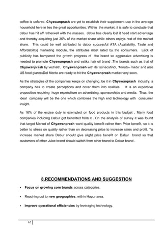 coffee is unfared. Chyawanprash are yet to establish their supplement use in the average
household here in lies the great opportunities. Within the market, it is safe to conclude that
dabur has hit off ratherwell with the masses. dabur has clearly lost it head start advantage
and thereby acquiring just 35% of the market share while others enjoys rest of the market
share. This could be well attributed to dabor successful ATA (Availability, Taste and
Affordability) marketing module, the attributes most rated by the consumers. Lack of
publicity has hampered the growth progress of the brand so aggressive advertising is
needed to promote Chyawanprash and vatika hair oil brand .The brands such as that of
Chyawanprash by vednath, Chyawanprash with its ‘sonacahndi, ‘Minute- made’ and also
US food giantssDel Monte are ready to hit the Chyawanprash market very soon.
As the strategies of the companies keeps on changing, be it in Chyawanprash industry, a
company has to create perceptions and cover them into realities. It is an expensive
proposition requiring huge expenditure on advertising, sponsorships and media. Thus, the
ideal company will be the one which combines the high end technology with consumer
insight.
As 16% of the excise duty is exempted on food products in this budget , Many food
companies including Dabur got benefited from it . On the analysis of survey it was found
that target Market of Chyawanprash want quality benefit rather then Price benefit, so it is
better to stress on quality rather than on decreasing price to increase sales and profit. To
increase market share Dabur should give slight price benefit on Dabur brand so that
customers of other Juice brand should switch from other brand to Dabur brand .
8.RECOMMENDATIONS AND SUGGESTION
 Focus on growing core brands across categories.
 Reaching out to new geographies, within Hapur area.
 Improve operational efficiencies by leveraging technology.
62
 