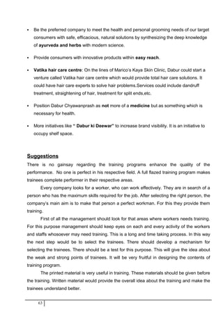  Be the preferred company to meet the health and personal grooming needs of our target
consumers with safe, efficacious, natural solutions by synthesizing the deep knowledge
of ayurveda and herbs with modern science.
 Provide consumers with innovative products within easy reach.
 Vatika hair care centre: On the lines of Marico’s Kaya Skin Clinic, Dabur could start a
venture called Vatika hair care centre which would provide total hair care solutions. It
could have hair care experts to solve hair problems.Services could include dandruff
treatment, straightening of hair, treatment for split ends,etc.
 Position Dabur Chyawanprash as not more of a medicine but as something which is
necessary for health.
 More initiatives like “ Dabur ki Deewar” to increase brand visibility. It is an initiative to
occupy shelf space.
Suggestions
There is no gainsay regarding the training programs enhance the quality of the
performance. No one is perfect in his respective field. A full flazed training program makes
trainees complete performer in their respective areas.
Every company looks for a worker, who can work effectively. They are in search of a
person who has the maximum skills required for the job. After selecting the right person, the
company’s main aim is to make that person a perfect workman. For this they provide them
training.
First of all the management should look for that areas where workers needs training.
For this purpose management should keep eyes on each and every activity of the workers
and staffs whosoever may need training. This is a long and time taking process. In this way
the next step would be to select the trainees. There should develop a mechanism for
selecting the trainees. There should be a test for this purpose. This will give the idea about
the weak and strong points of trainees. It will be very fruitful in designing the contents of
training program.
The printed material is very useful in training. These materials should be given before
the training. Written material would provide the overall idea about the training and make the
trainees understand better.
63
 
