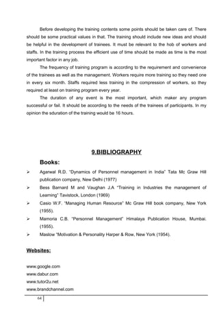 Before developing the training contents some points should be taken care of. There
should be some practical values in that. The training should include new ideas and should
be helpful in the development of trainees. It must be relevant to the hob of workers and
staffs. In the training process the efficient use of time should be made as time is the most
important factor in any job.
The frequency of training program is according to the requirement and convenience
of the trainees as well as the management. Workers require more training so they need one
in every six month. Staffs required less training in the compression of workers, so they
required at least on training program every year.
The duration of any event is the most important, which maker any program
successful or fail. It should be according to the needs of the trainees of participants. In my
opinion the sduration of the training would be 16 hours.
9.BIBLIOGRAPHY
Books:
 Agarwal R.D. “Dynamics of Personnel management in India” Tata Mc Graw Hill
publication company, New Delhi (1977)
 Bess Barnard M and Vaughan J.A “Training in Industries the management of
Learning” Tavistock, London (1969)
 Casio W.F. “Managing Human Resource” Mc Graw Hill book company, New York
(1955).
 Mamoria C.B. “Personnel Management” Himalaya Publication House, Mumbai.
(1955).
 Maslow “Motivation & Personality Harper & Row, New York (1954).
Websites:
www.google.com
www.dabur.com
www.tutor2u.net
www.brandchannel.com
64
 