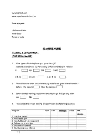www.blonnet.com
www.superbrandsindia.com
Newspaper:
Hindustan times
India today
Times of india
10.ANNEXURE
TRAINING & DEVELOPMENT
(QUESTIONNAIRE)
1. What types of training have you gone through?
(i) Skill Enhancement (ii) Personality Enhancement (iii) IT Related
(i) (ii) (iii) (i & ii)
(i & iii) (ii & iii) (i & ii & iii)
2. Please indicate when should the study material be given to the trainees?
Before the training After the training
3. Before started training programme should you go through any test?
Yes No
4. Please rate the overall training programme on the following qualities:
Program Poor Fair Average Good Out
standing
1. practical values
2. New ideas gain
3. help full to self development
4. Relevance to your job
5. Efficient use of time
6. Maintaining your interest
65
 