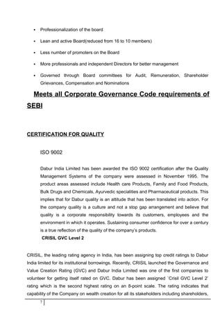  Professionalization of the board
 Lean and active Board(reduced from 16 to 10 members)
 Less number of promoters on the Board
 More professionals and independent Directors for better management
 Governed through Board committees for Audit, Remuneration, Shareholder
Grievances, Compensation and Nominations
Meets all Corporate Governance Code requirements of
SEBI
CERTIFICATION FOR QUALITY
ISO 9002
Dabur India Limited has been awarded the ISO 9002 certification after the Quality
Management Systems of the company were assessed in November 1995. The
product areas assessed include Health care Products, Family and Food Products,
Bulk Drugs and Chemicals, Ayurvedic specialities and Pharmaceutical products. This
implies that for Dabur quality is an attitude that has been translated into action. For
the company quality is a culture and not a stop gap arrangement and believe that
quality is a corporate responsibility towards its customers, employees and the
environment in which it operates. Sustaining consumer confidence for over a century
is a true reflection of the quality of the company’s products.
CRISIL GVC Level 2
CRISIL, the leading rating agency in India, has been assigning top credit ratings to Dabur
India limited for its institutional borrowings. Recently, CRISIL launched the Governance and
Value Creation Rating (GVC) and Dabur India Limited was one of the first companies to
volunteer for getting itself rated on GVC. Dabur has been assigned `Crisil GVC Level 2’
rating which is the second highest rating on an 8-point scale. The rating indicates that
capability of the Company on wealth creation for all its stakeholders including shareholders,
7
 