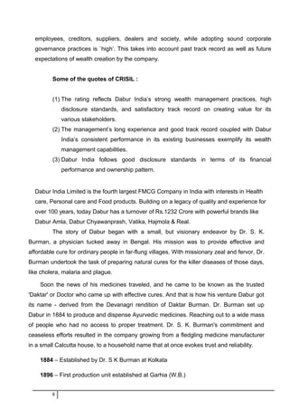 employees, creditors, suppliers, dealers and society, while adopting sound corporate
governance practices is `high’. This takes into account past track record as well as future
expectations of wealth creation by the company.
Some of the quotes of CRISIL :
(1) The rating reflects Dabur India’s strong wealth management practices, high
disclosure standards, and satisfactory track record on creating value for its
various stakeholders.
(2) The management’s long experience and good track record coupled with Dabur
India’s consistent performance in its existing businesses exemplify its wealth
management capabilities.
(3) Dabur India follows good disclosure standards in terms of its financial
performance and ownership pattern.
Dabur India Limited is the fourth largest FMCG Company in India with interests in Health
care, Personal care and Food products. Building on a legacy of quality and experience for
over 100 years, today Dabur has a turnover of Rs.1232 Crore with powerful brands like
Dabur Amla, Dabur Chyawanprash, Vatika, Hajmola & Real.
The story of Dabur began with a small, but visionary endeavor by Dr. S. K.
Burman, a physician tucked away in Bengal. His mission was to provide effective and
affordable cure for ordinary people in far-flung villages. With missionary zeal and fervor, Dr.
Burman undertook the task of preparing natural cures for the killer diseases of those days,
like cholera, malaria and plague.
Soon the news of his medicines traveled, and he came to be known as the trusted
'Daktar' or Doctor who came up with effective cures. And that is how his venture Dabur got
its name - derived from the Devanagri rendition of Daktar Burman. Dr. Burman set up
Dabur in 1884 to produce and dispense Ayurvedic medicines. Reaching out to a wide mass
of people who had no access to proper treatment. Dr. S. K. Burman's commitment and
ceaseless efforts resulted in the company growing from a fledgling medicine manufacturer
in a small Calcutta house, to a household name that at once evokes trust and reliability.
1884 – Established by Dr. S K Burman at Kolkata
1896 – First production unit established at Garhia (W.B.)
8
 