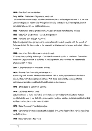 1919 – First R&D unit established
Early 1900s - Production of Ayurvedic medicines
Dabur identifies nature-based Ayurvedic medicines as its area of specialisation. It is the first
Company to provide health care through scientifically tested and automated production of
formulations based on our traditional science.
1930 – Automation and up gradation of Ayurvedic products manufacturing initiated
1936 - Dabur (Dr. S K Burman) Pvt. Ltd. Incorporated
1940 – Personal care through Ayurveda
Dabur introduces Indian consumers to personal care through Ayurveda, with the launch of
Dabur Amla Hair Oil. So popular is the product that it becomes the largest selling hair oil brand
in India.
1949 – Launched Dabur Chyawanprash in tin pack
Widening the popularity and usage of traditional Ayurvedic products continues. The ancient
restorative Chyawanprash is launched in packaged form, and becomes the first branded
Chyawanprash in India.
1957 - Computerization of operations initiated
1970 – Entered Oral Care & Digestive segment
Addressing rural markets where homemade oral care is more popular than multinational
brands, Dabur introduces Lal Dant Manjan. With this a conveniently packaged herbal
toothpowder is made available at affordable costs to the masses.
1972 – Shifts base to Delhi from Calcutta
1978 – Launches Hajmola tablet
Dabur continues to make innovative products based on traditional formulations that can
provide holistic care in our daily life. An Ayurvedic medicine used as a digestive aid is branded
and launched as the popular Hajmola tablet.
1979 - Dabur Research Foundation set up
1979 - Commercial production starts at Sahibabad (U.P.), the most modern herbal medicines
plant at that time
1984 - Dabur completes 100 years
9
 