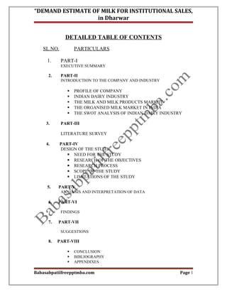 “DEMAND ESTIMATE OF MILK FOR INSTITUTIONAL SALES,
                  in Dharwar


              DETAILED TABLE OF CONTENTS
   SL.NO.          PARTICULARS

     1.     PART-I
            EXECUTIVE SUMMARY

      2.    PART-II
            INTRODUCTION TO THE COMPANY AND INDUSTRY

                  PROFILE OF COMPANY
                  INDIAN DAIRY INDUSTRY
                  THE MILK AND MILK PRODUCTS MARKET
                  THE ORGANISED MILK MARKET IN INDIA
                  THE SWOT ANALYSIS OF INDIAN DAIRY INDUSTRY

     3.     PART-III

            LITERATURE SURVEY

     4.     PART-IV
            DESIGN OF THE STUDY
                NEED FOR THE STUDY
                RESEARCH OF THE OBJECTIVES
                RESEARCH PROCESS
                SCOPE OF THE STUDY
                LIMITATIONS OF THE STUDY

     5.    PART-V
            ANALYSIS AND INTERPRETATION OF DATA

      6.   PART-VI

            FINDINGS

      7.   PART-VII

            SUGGESTIONS

      8.   PART-VIII

                  CONCLUSION
                  BIBLIOGRAPHY
                  APPENDIXES

Babasabpatilfreepptmba.com                                  Page 1
 