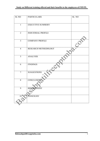 Study on Different training offered and their benefits to the employees of FMVPL



SL NO         PARTICULARS                                       SL NO


     1        EXECUTIVE SUMMERY



     2        INDUSTRIAL PROFILE


     3        COMPANY PROFILE


     4        RESEARCH METHEDOLOGY


     5        ANALYSIS


     6        FINDINGS


     7        SUGGESTIONS


     8        CONCLUSION



     9        BIBLOGRAPHY


    10        ANNEXURY




Babasabpatilfreepptmba.com                                                          1
 