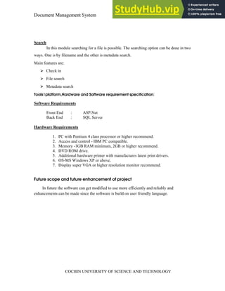 Document Management System Introduction
COCHIN UNIVERSITY OF SCIENCE AND TECHNOLOGY
Search
In this module searching for a file is possible. The searching option can be done in two
ways. One is by filename and the other is metadata search.
Main features are:
Check in
File search
Metadata search
Tools|platform,Hardware and Software requirement specification:
Software Requirements
Front End : ASP.Net
Back End : SQL Server
Hardware Requirements
1. PC with Pentium 4 class processor or higher recommend.
2. Access and control - IBM PC compatible.
3. Memory -1GB RAM minimum, 2GB or higher recommend.
4. DVD ROM drive.
5. Additional hardware printer with manufactures latest print drivers.
6. OS-MS Windows XP or above.
7. Display super VGA or higher resolution monitor recommend.
Future scope and future enhancement of project
In future the software can get modified to use more efficiently and reliably and
enhancements can be made since the software is build on user friendly language.
 