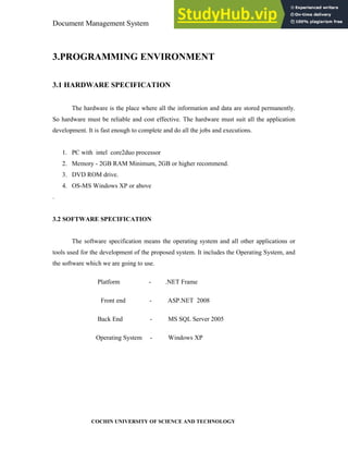 Document Management System Programming Environment
COCHIN UNIVERSITY OF SCIENCE AND TECHNOLOGY
3.PROGRAMMING ENVIRONMENT
3.1 HARDWARE SPECIFICATION
The hardware is the place where all the information and data are stored permanently.
So hardware must be reliable and cost effective. The hardware must suit all the application
development. It is fast enough to complete and do all the jobs and executions.
1. PC with intel core2duo processor
2. Memory - 2GB RAM Minimum, 2GB or higher recommend.
3. DVD ROM drive.
4. OS-MS Windows XP or above
.
3.2 SOFTWARE SPECIFICATION
The software specification means the operating system and all other applications or
tools used for the development of the proposed system. It includes the Operating System, and
the software which we are going to use.
Platform - .NET Frame
Front end - ASP.NET 2008
Back End - MS SQL Server 2005
Operating System - Windows XP
 