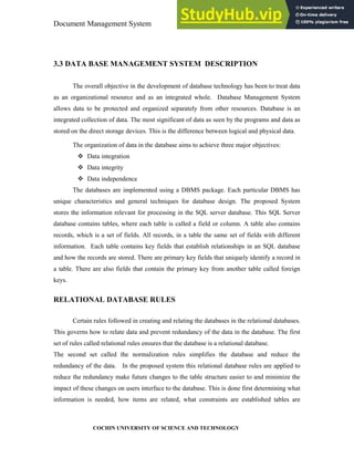 Document Management System Programming Environment
COCHIN UNIVERSITY OF SCIENCE AND TECHNOLOGY
3.3 DATA BASE MANAGEMENT SYSTEM DESCRIPTION
The overall objective in the development of database technology has been to treat data
as an organizational resource and as an integrated whole. Database Management System
allows data to be protected and organized separately from other resources. Database is an
integrated collection of data. The most significant of data as seen by the programs and data as
stored on the direct storage devices. This is the difference between logical and physical data.
The organization of data in the database aims to achieve three major objectives:
Data integration
Data integrity
Data independence
The databases are implemented using a DBMS package. Each particular DBMS has
unique characteristics and general techniques for database design. The proposed System
stores the information relevant for processing in the SQL server database. This SQL Server
database contains tables, where each table is called a field or column. A table also contains
records, which is a set of fields. All records, in a table the same set of fields with different
information. Each table contains key fields that establish relationships in an SQL database
and how the records are stored. There are primary key fields that uniquely identify a record in
a table. There are also fields that contain the primary key from another table called foreign
keys.
RELATIONAL DATABASE RULES
Certain rules followed in creating and relating the databases in the relational databases.
This governs how to relate data and prevent redundancy of the data in the database. The first
set of rules called relational rules ensures that the database is a relational database.
The second set called the normalization rules simplifies the database and reduce the
redundancy of the data. In the proposed system this relational database rules are applied to
reduce the redundancy make future changes to the table structure easier to and minimize the
impact of these changes on users interface to the database. This is done first determining what
information is needed, how items are related, what constraints are established tables are
 