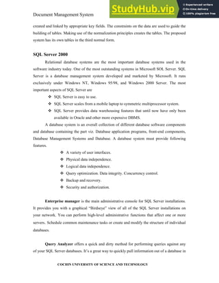 Document Management System Programming Environment
COCHIN UNIVERSITY OF SCIENCE AND TECHNOLOGY
created and linked by appropriate key fields. The constraints on the data are used to guide the
building of tables. Making use of the normalization principles creates the tables. The proposed
system has its own tables in the third normal form.
SQL Server 2000
Relational database systems are the most important database systems used in the
software industry today. One of the most outstanding systems in Microsoft SOL Server. SQL
Server is a database management system developed and marketed by Microsoft. It runs
exclusively under Windows NT, Windows 95/98, and Windows 2000 Server. The most
important aspects of SQL Server are
SQL Server is easy to use.
SQL Server scales from a mobile laptop to symmetric multiprocessor system.
SQL Server provides data warehousing features that until now have only been
available in Oracle and other more expensive DBMS.
A database system is an overall collection of different database software components
and database containing the part viz. Database application programs, front-end components,
Database Management Systems and Database. A database system must provide following
features.
A variety of user interfaces.
Physical data independence.
Logical data independence.
Query optimization. Data integrity. Concurrency control.
Backup and recovery.
Security and authorization.
Enterprise manager is the main administrative console for SQL Server installations.
It provides you with a graphical “Birdseye” view of all of the SQL Server installations on
your network. You can perform high-level administrative functions that affect one or more
servers. Schedule common maintenance tasks or create and modify the structure of individual
databases.
Query Analyzer offers a quick and dirty method for performing queries against any
of your SQL Server databases. It’s a great way to quickly pull information out of a database in
 