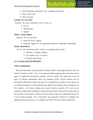 Document Management System Programming Environment
COCHIN UNIVERSITY OF SCIENCE AND TECHNOLOGY
Find information personalize your computing enviorment.
Work on the web.
Work remotely
EASIER TO MANAGE
Windows XP, your workstation will be easier to:
Set up
Administrator.
Support
MORE COMPATIBLE
Windows XP, also provides:
Improved driver support.
Increased support for new_generation hardware multimedia technologies.
MORE POWERFUL
For all your computing needs ,windows xp professional provides:
Industrial _strength reliability.
The highest level of security.
Powerful performance.
3.4 LANGUAGE OVERVIEW
.NET Architecture:
Microsoft released the .net framework in February 2002.It is the biggest initiative since the
launch of windows in 1991. .Net is a revolutionary Multilanguage platform that knits various
aspects of application development together with the internet. The framework covers all
layers of software development above the operating system. Several software will be
developed by Microsoft to achieve this goal. It is accepted that every player in the industry, be
it a software developer or a device manufacture, adopt .Net so that they can be integrated. The
.Net initiative is all about enabling data transfer between networks, PC’s and devices
seamlessly, independent of platforms, architecture and solutions. Microsoft has taken many of
the best ideas in the industry, combined with some ideas of their own, and bought them all in
to one coherent package. .Net is Microsoft’s next generation platform for building web
applications and web services. It is a platform for XML web services areas of Microsoft.
 