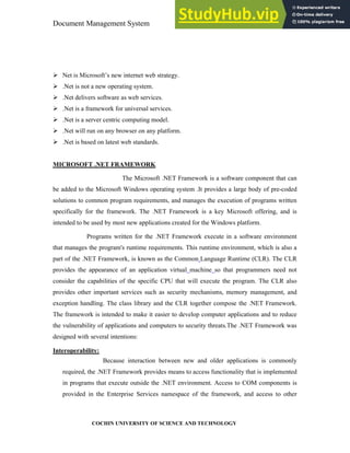 Document Management System Programming Environment
COCHIN UNIVERSITY OF SCIENCE AND TECHNOLOGY
Net is Microsoft’s new internet web strategy.
.Net is not a new operating system.
.Net delivers software as web services.
.Net is a framework for universal services.
.Net is a server centric computing model.
.Net will run on any browser on any platform.
.Net is based on latest web standards.
MICROSOFT .NET FRAMEWORK
The Microsoft .NET Framework is a software component that can
be added to the Microsoft Windows operating system .It provides a large body of pre-coded
solutions to common program requirements, and manages the execution of programs written
specifically for the framework. The .NET Framework is a key Microsoft offering, and is
intended to be used by most new applications created for the Windows platform.
Programs written for the .NET Framework execute in a software environment
that manages the program's runtime requirements. This runtime environment, which is also a
part of the .NET Framework, is known as the Common Language Runtime (CLR). The CLR
provides the appearance of an application virtual machine so that programmers need not
consider the capabilities of the specific CPU that will execute the program. The CLR also
provides other important services such as security mechanisms, memory management, and
exception handling. The class library and the CLR together compose the .NET Framework.
The framework is intended to make it easier to develop computer applications and to reduce
the vulnerability of applications and computers to security threats.The .NET Framework was
designed with several intentions:
Interoperability:
Because interaction between new and older applications is commonly
required, the .NET Framework provides means to access functionality that is implemented
in programs that execute outside the .NET environment. Access to COM components is
provided in the Enterprise Services namespace of the framework, and access to other
 