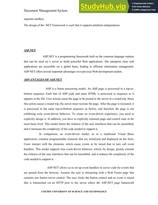 Document Management System Programming Environment
COCHIN UNIVERSITY OF SCIENCE AND TECHNOLOGY
separate sandbox.
The design of the .NET Framework is such that it supports platform independence.
ASP.NET
ASP.NET is a programming framework built on the common language runtime
that can be used on a server to build powerful Web applications. The enterprise class web
applications are accessible on a global basis, leading to efficient information management.
ASP.NET offers several important advantages over previous Web development models.
ADVANTAGES OF ASP.NET
ASP is a linear processing model. An ASP page is processed in a top-to-
bottom sequence. Each line of ASP code and static HTML is processed in sequence as it
appears in the file. User actions cause the page to be posted to the server in a round trip. Since
this action causes a round trip, the server must recreate the page. After the page is recreated, it
is processed in the same top-to-bottom sequence as before, and therefore the page is not
exhibiting truly event-driven behavior. To create an event-driven experience, you need to
explicitly design it. In addition, you have to explicitly maintain page and control state at the
most basic level. This model limits the richness of the user interfaces that can be assembled,
and it increases the complexity of the code needed to support it.
In comparison, an event-driven model, as in a traditional Visual Basic
application, contains programmable elements that are initialized and displayed on the form.
Users interact with the elements, which cause events to be raised that in turn call event
handlers. This model supports true event-driven behavior, which, by design, greatly extends
the richness of the user interfaces that can be assembled, and it reduces the complexity of the
code needed to support it.
ASP.NET allows us to set up event handlers in server code for events that
are passed from the browser. Assume the user is interacting with a Web Forms page that
contains one button server control. The user clicks the button control and an event is raised
that is transmitted via an HTTP post to the server where the ASP.NET page framework
 