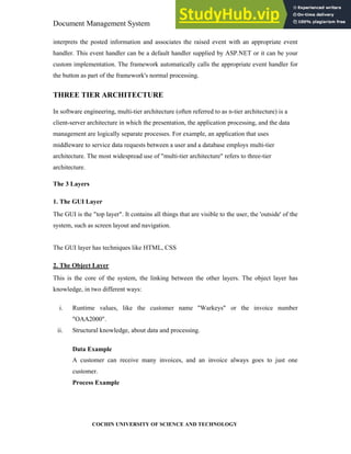 Document Management System Programming Environment
COCHIN UNIVERSITY OF SCIENCE AND TECHNOLOGY
interprets the posted information and associates the raised event with an appropriate event
handler. This event handler can be a default handler supplied by ASP.NET or it can be your
custom implementation. The framework automatically calls the appropriate event handler for
the button as part of the framework's normal processing.
THREE TIER ARCHITECTURE
In software engineering, multi-tier architecture (often referred to as n-tier architecture) is a
client-server architecture in which the presentation, the application processing, and the data
management are logically separate processes. For example, an application that uses
middleware to service data requests between a user and a database employs multi-tier
architecture. The most widespread use of "multi-tier architecture" refers to three-tier
architecture.
The 3 Layers
1. The GUI Layer
The GUI is the "top layer". It contains all things that are visible to the user, the 'outside' of the
system, such as screen layout and navigation.
The GUI layer has techniques like HTML, CSS
2. The Object Layer
This is the core of the system, the linking between the other layers. The object layer has
knowledge, in two different ways:
i. Runtime values, like the customer name "Warkeys" or the invoice number
"OAA2000".
ii. Structural knowledge, about data and processing.
Data Example
A customer can receive many invoices, and an invoice always goes to just one
customer.
Process Example
 