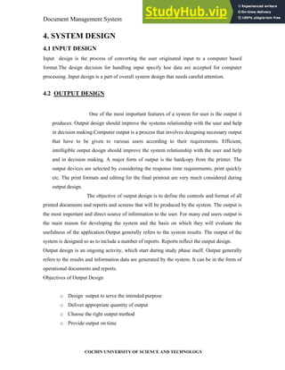 Document Management System System Design
COCHIN UNIVERSITY OF SCIENCE AND TECHNOLOGY
4. SYSTEM DESIGN
4.1 INPUT DESIGN
Input design is the process of converting the user originated input to a computer based
format.The design decision for handling input specify hoe data are accepted for computer
processing .Input design is a part of overall system design that needs careful attention.
4.2 OUTPUT DESIGN
One of the most important features of a system for user is the output it
produces. Output design should improve the systems relationship with the user and help
in decision making.Computer output is a process that involves designing necessary output
that have to be given to various users according to their requirements. Efficient,
intelligible output design should improve the system relationship with the user and help
and in decision making. A major form of output is the hardcopy from the printer. The
output devices are selected by considering the response time requirements, print quickly
etc. The print formats and editing for the final printout are very much considered during
output design.
The objective of output design is to define the controls and format of all
printed documents and reports and screens that will be produced by the system. The output is
the most important and direct source of information to the user. For many end users output is
the main reason for developing the system and the basis on which they will evaluate the
usefulness of the application.Output generally refers to the system results. The output of the
system is designed so as to include a number of reports. Reports reflect the output design.
Output design is an ongoing activity, which start during study phase itself. Output generally
refers to the results and information data are generated by the system. It can be in the form of
operational documents and reports.
Objectives of Output Design
o Design output to serve the intended purpose
o Deliver appropriate quantity of output
o Choose the right output method
o Provide output on time
 