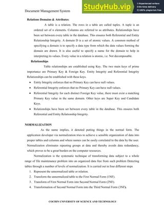 Document Management System System Design
COCHIN UNIVERSITY OF SCIENCE AND TECHNOLOGY
Relations Domains & Attributes:
A table is a relation. The rows in a table are called tuples. A tuple is an
ordered set of n elements. Columns are referred to as attributes. Relationships have
been set between every table in the database. This ensures both Referential and Entity
Relationship Integrity. A domain D is a set of atomic values. A common method of
specifying a domain is to specify a data type from which the data values forming the
domain are drawn. It is also useful to specify a name for the domain to help in
interpreting its values. Every value in a relation is atomic, i.e. Not decomposable.
Relationships
Table relationships are established using Key. The two main keys of prime
importance are Primary Key & Foreign Key. Entity Integrity and Referential Integrity
Relationships can be established with these keys.
• Entity Integrity enforces that no Primary Key can have null values.
• Referential Integrity enforces that no Primary Key can have null values.
• Referential Integrity for each distinct Foreign Key value, there must exist a matching
Primary Key value in the same domain. Other keys are Super Key and Candidate
Keys.
• Relationships have been set between every table in the database. This ensures both
Referential and Entity Relationship Integrity.
NORMALIZATION
As the name implies, it denoted putting things in the normal form. The
application developer via normalization tries to achieve a sensible organization of data into
proper tables and columns and where names can be easily correlated to the data by the user.
Normalization eliminates repeating groups at data and thereby avoids data redundancy,
which proves to be a great burden on the computer resources.
Normalization is the systematic technique of transforming data subject to a whole
range of file maintenance problem into an organized data free from such problem Detecting
tables through a number of levels of normalization. It is carried out in four different steps
1. Represent the unnormalized table or relation.
2. Transform the unnormalized table to the First Normal Form (1NF).
3. Transform of First Normal Form into Second Normal Form (2NF).
4. Transformation of Second Normal Form into the Third Normal Form (3NF).
 