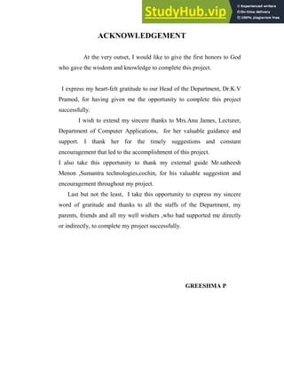 ACKNOWLEDGEMENT
At the very outset, I would like to give the first honors to God
who gave the wisdom and knowledge to complete this project.
I express my heart-felt gratitude to our Head of the Department, Dr.K.V
Pramod, for having given me the opportunity to complete this project
successfully.
I wish to extend my sincere thanks to Mrs.Anu James, Lecturer,
Department of Computer Applications, for her valuable guidance and
support. I thank her for the timely suggestions and constant
encouragement that led to the accomplishment of this project.
I also take this opportunity to thank my external guide Mr.satheesh
Menon ,Sumantra technologies,cochin, for his valuable suggestion and
encouragement throughout my project.
Last but not the least, I take this opportunity to express my sincere
word of gratitude and thanks to all the staffs of the Department, my
parents, friends and all my well wishers ,who had supported me directly
or indirectly, to complete my project successfully.
GREESHMA P
 